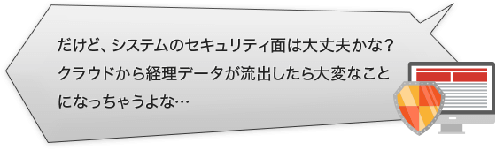 だけど、システムのセキュリティ面は大丈夫かな？クラウドから経理データが流出したら大変なことになっちゃうよな…