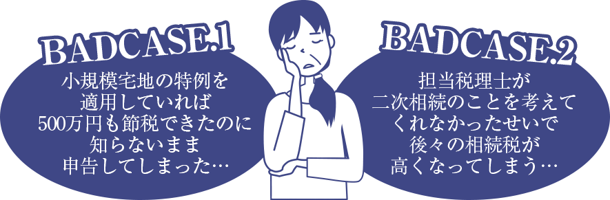 badcase1 小規模宅地の特例を適用していれば500万円も節税できたのに知らないまま申告してしまった… / badcase2 担当税理士が時に相続のことを考えてくれなかったせいで後々の相続税が高くなってしまう…